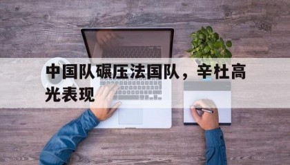 开云体育中国-中国队碾压法国队，辛杜高光表现